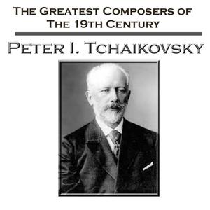 The Greatest Composers of the 19th Century: Peter I. Tchaikovsky