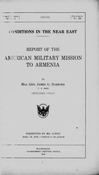 United States. American Military Mission to Armenia. Conditions in the Near East. Report of the American Military Mission to Armenia, by Maj. Gen. James G. Harbord, U.S. Army (appendix only) Washington, Govt. Print. Off., 1920. 44 p. (United States. Congress) 66th Congress. 2d sess. Senate. Doc. 266) DS195.U5 1920 Presented by Mr. (Henry Cabot) Lodge. Apr. 13, 1920--ordered to be printed. Table of contents lists Exhibits A-G and Appendixes A-L. Exhibit A not printed. Exhibit B and Appendix A-L not included. Note: The Manuscript Division, Library of Congress, has a collection of papers of James Guthrie Harbord (approximately 24,000 items) covering his service in World War I and his tenure as Chief of the American Military Mission to Armenia, 1919. An unpublished finding aid is available in the division.