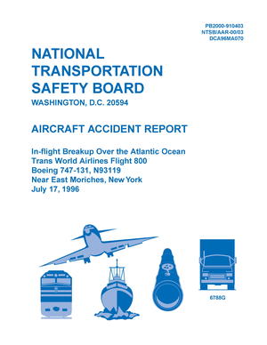 Aircraft Accident Report: In-flight Breakup Over the Atlantic Ocean, Trans-World Airlines Flight 800, Boeing 747-131, N93119 Near East Moriches, New York, July 17, 1996 Aircraft Accident Report: In-flight Breakup Over the Atlantic Ocean, Trans-World Airlines Flight 800, Boeing 747-131, N93119 Near East Moriches, New York, July 17, 1996