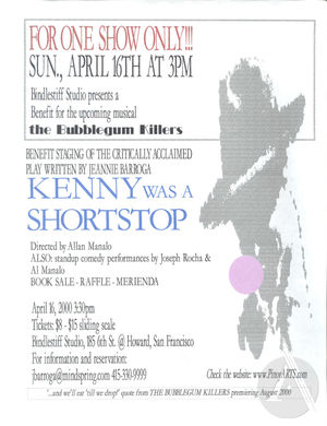 Flyer for benefit staging by Bindlestiff Studio of Kenny Was A Shortstop by Jeannie Barroga in San Francisco, CA on April 16, 2000. Benefit was held for an August 2000 production of Barroga's musical the Bubblegum Killers. Flyer for benefit staging by Bindlestiff Studio of Kenny Was A Shortstop by Jeannie Barroga in San Francisco, CA on April 16, 2000. Benefit was held for an August 2000 production of Barroga's musical the Bubblegum Killers.