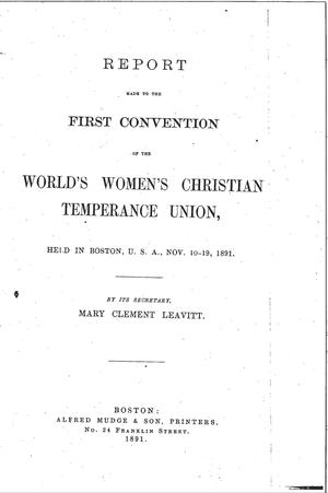 Report Made to the First Convention of the World Women's Christian Temperance Union, Held In Boston, U.S.A., Nov. 10-19, 1891 Report Made to the First Convention of the World Women's Christian Temperance Union, Held In Boston, U.S.A., Nov. 10-19, 1891